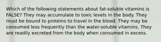 Which of the following statements about fat-soluble vitamins is FALSE? They may accumulate to toxic levels in the body. They must be bound to proteins to travel in the blood. They may be consumed less frequently than the water-soluble vitamins. They are readily excreted from the body when consumed in excess.