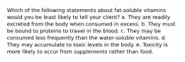 Which of the following statements about fat-soluble vitamins would you be least likely to tell your client? a. They are readily excreted from the body when consumed in excess. b. They must be bound to proteins to travel in the blood. c. They may be consumed less frequently than the water-soluble vitamins. d. They may accumulate to toxic levels in the body. e. Toxicity is more likely to occur from supplements rather than food.