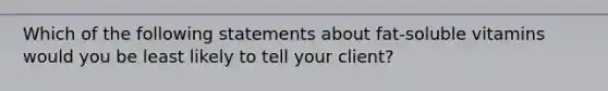 Which of the following statements about fat-soluble vitamins would you be least likely to tell your client?