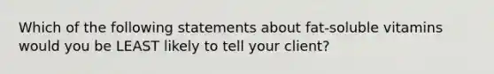 Which of the following statements about fat-soluble vitamins would you be LEAST likely to tell your client?