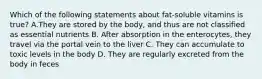 Which of the following statements about fat-soluble vitamins is true? A.They are stored by the body, and thus are not classified as essential nutrients B. After absorption in the enterocytes, they travel via the portal vein to the liver C. They can accumulate to toxic levels in the body D. They are regularly excreted from the body in feces