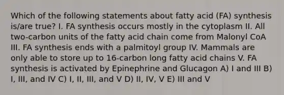 Which of the following statements about fatty acid (FA) synthesis is/are true? I. FA synthesis occurs mostly in the cytoplasm II. All two-carbon units of the fatty acid chain come from Malonyl CoA III. FA synthesis ends with a palmitoyl group IV. Mammals are only able to store up to 16-carbon long fatty acid chains V. FA synthesis is activated by Epinephrine and Glucagon A) I and III B) I, III, and IV C) I, II, III, and V D) II, IV, V E) III and V