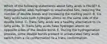 Which of the following statements about fatty acids is FALSE? A. Hydrogenation adds hydrogen to unsaturated fats, reducing the number of double bonds and increasing the melting point. B. Cis fatty acids have both hydrogen atoms on the same side of the double bond. C. Trans fatty acids are a healthy alternative to cis fatty acids. D. Trans fatty acids have hydrogen atoms on opposite sides of the double bond. E. During the hydrogenation process, some double bonds present in unsaturated fatty acids switch from a cis conformation to a trans conformation.