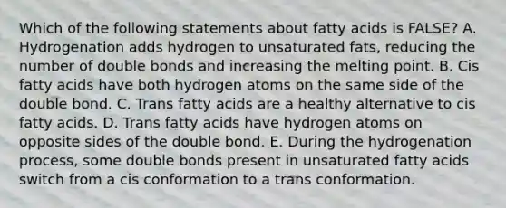 Which of the following statements about fatty acids is FALSE? A. Hydrogenation adds hydrogen to unsaturated fats, reducing the number of double bonds and increasing the melting point. B. Cis fatty acids have both hydrogen atoms on the same side of the double bond. C. Trans fatty acids are a healthy alternative to cis fatty acids. D. Trans fatty acids have hydrogen atoms on opposite sides of the double bond. E. During the hydrogenation process, some double bonds present in unsaturated fatty acids switch from a cis conformation to a trans conformation.