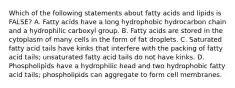 Which of the following statements about fatty acids and lipids is FALSE? A. Fatty acids have a long hydrophobic hydrocarbon chain and a hydrophilic carboxyl group. B. Fatty acids are stored in the cytoplasm of many cells in the form of fat droplets. C. Saturated fatty acid tails have kinks that interfere with the packing of fatty acid tails; unsaturated fatty acid tails do not have kinks. D. Phospholipids have a hydrophilic head and two hydrophobic fatty acid tails; phospholipids can aggregate to form cell membranes.