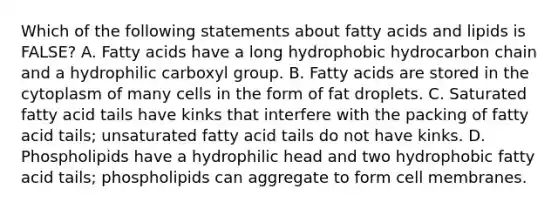 Which of the following statements about fatty acids and lipids is FALSE? A. Fatty acids have a long hydrophobic hydrocarbon chain and a hydrophilic carboxyl group. B. Fatty acids are stored in the cytoplasm of many cells in the form of fat droplets. C. Saturated fatty acid tails have kinks that interfere with the packing of fatty acid tails; unsaturated fatty acid tails do not have kinks. D. Phospholipids have a hydrophilic head and two hydrophobic fatty acid tails; phospholipids can aggregate to form cell membranes.