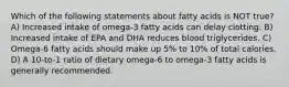 Which of the following statements about fatty acids is NOT true? A) Increased intake of omega-3 fatty acids can delay clotting. B) Increased intake of EPA and DHA reduces blood triglycerides. C) Omega-6 fatty acids should make up 5% to 10% of total calories. D) A 10-to-1 ratio of dietary omega-6 to omega-3 fatty acids is generally recommended.