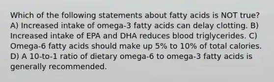 Which of the following statements about fatty acids is NOT true? A) Increased intake of omega-3 fatty acids can delay clotting. B) Increased intake of EPA and DHA reduces blood triglycerides. C) Omega-6 fatty acids should make up 5% to 10% of total calories. D) A 10-to-1 ratio of dietary omega-6 to omega-3 fatty acids is generally recommended.