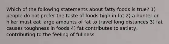 Which of the following statements about fatty foods is true? 1) people do not prefer the taste of foods high in fat 2) a hunter or hiker must eat large amounts of fat to travel long distances 3) fat causes toughness in foods 4) fat contributes to satiety, contributing to the feeling of fullness