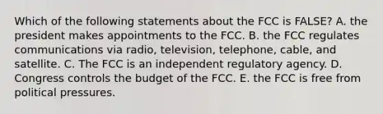 Which of the following statements about the FCC is FALSE? A. the president makes appointments to the FCC. B. the FCC regulates communications via radio, television, telephone, cable, and satellite. C. The FCC is an independent regulatory agency. D. Congress controls the budget of the FCC. E. the FCC is free from political pressures.