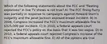 Which of the following statements about the FCC and "fleeting expletives" in live TV shows is not true? A) The FCC fining flurry was partially in response to campaigns against Howard Stern's vulgarity and the Janet Jackson exposed-breast incident. B) In 2006, Congress increased the FCC's maximum allowable fine to 325,000 per incident. C) In 2010, a federal appeals court rejected the FCC's policy on the basis that it was too vague. D) In 2010, a federal appeals court rejected Congress's increase of the FCC's maximum allowable fine. E) All of the options are true