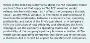 Which of the following statements about the FCF valuation model are true? Check all that apply. a) The FCF valuation model reflects the firm's riskiness—as it affects the company's intrinsic value—via the WACC variable. b) The model is useful because it examines the relationship between a company's risk, operating profitability, and value of the firm's operations. c) A company's FCFs are a function of how efficiently and effectively the firm's managers use the company's operating assets and, in turn, the profitability of the company's primary business activities. d) The model can be applied to companies that either pay or do not pay a dividend—but it cannot be applied to privately-held companies.