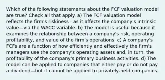 Which of the following statements about the FCF valuation model are true? Check all that apply. a) The FCF valuation model reflects the firm's riskiness—as it affects the company's intrinsic value—via the WACC variable. b) The model is useful because it examines the relationship between a company's risk, operating profitability, and value of the firm's operations. c) A company's FCFs are a function of how efficiently and effectively the firm's managers use the company's operating assets and, in turn, the profitability of the company's primary business activities. d) The model can be applied to companies that either pay or do not pay a dividend—but it cannot be applied to privately-held companies.