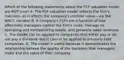 Which of the following statements about the FCF valuation model are NOT true? A. The FCF valuation model reflects the firm's riskiness--as it affects the company's intrinsic value---via the WACC variable B. A company's FCFs are a function of how effectively managers control the firm's costs, manage its operating and nonoperating assets, and generate sales revenues C. The model can be applied to companies that either pay or do not pay a dividend--but it cannot be applied to privately-held companies. D. The model is useful because it demonstrates the relationship betwee the quality of the decisions that managers make and the value of their company.