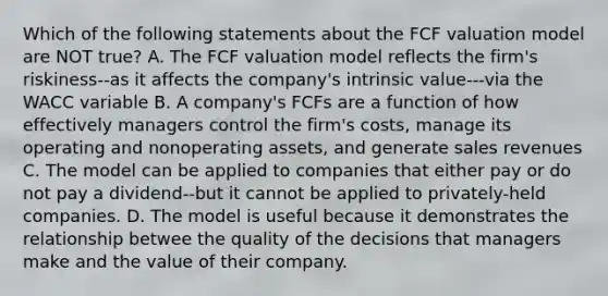 Which of the following statements about the FCF valuation model are NOT true? A. The FCF valuation model reflects the firm's riskiness--as it affects the company's intrinsic value---via the WACC variable B. A company's FCFs are a function of how effectively managers control the firm's costs, manage its operating and nonoperating assets, and generate sales revenues C. The model can be applied to companies that either pay or do not pay a dividend--but it cannot be applied to privately-held companies. D. The model is useful because it demonstrates the relationship betwee the quality of the decisions that managers make and the value of their company.