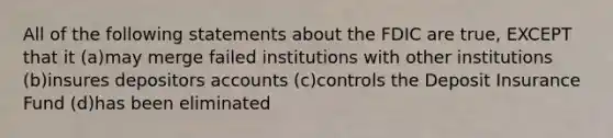 All of the following statements about the FDIC are true, EXCEPT that it (a)may merge failed institutions with other institutions (b)insures depositors accounts (c)controls the Deposit Insurance Fund (d)has been eliminated