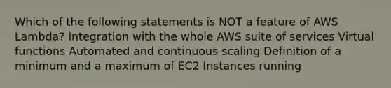 Which of the following statements is NOT a feature of AWS Lambda? Integration with the whole AWS suite of services Virtual functions Automated and continuous scaling Definition of a minimum and a maximum of EC2 Instances running