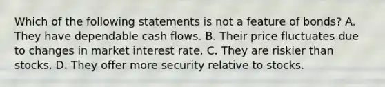 Which of the following statements is not a feature of​ bonds? A. They have dependable cash flows. B. Their price fluctuates due to changes in market interest rate. C. They are riskier than stocks. D. They offer more security relative to stocks.