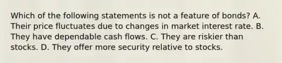 Which of the following statements is not a feature of​ bonds? A. Their price fluctuates due to changes in market interest rate. B. They have dependable cash flows. C. They are riskier than stocks. D. They offer more security relative to stocks.