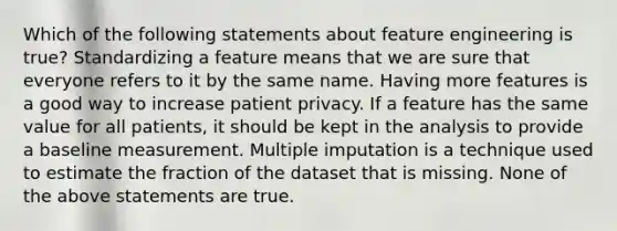 Which of the following statements about feature engineering is true? Standardizing a feature means that we are sure that everyone refers to it by the same name. Having more features is a good way to increase patient privacy. If a feature has the same value for all patients, it should be kept in the analysis to provide a baseline measurement. Multiple imputation is a technique used to estimate the fraction of the dataset that is missing. None of the above statements are true.