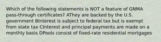 Which of the following statements is NOT a feature of GNMA pass-through certificates? AThey are backed by the U.S. government BInterest is subject to federal tax but is exempt from state tax CInterest and principal payments are made on a monthly basis DPools consist of fixed-rate residential mortgages