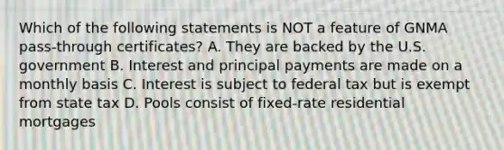 Which of the following statements is NOT a feature of GNMA pass-through certificates? A. They are backed by the U.S. government B. Interest and principal payments are made on a monthly basis C. Interest is subject to federal tax but is exempt from state tax D. Pools consist of fixed-rate residential mortgages