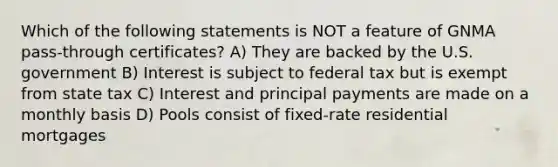 Which of the following statements is NOT a feature of GNMA pass-through certificates? A) They are backed by the U.S. government B) Interest is subject to federal tax but is exempt from state tax C) Interest and principal payments are made on a monthly basis D) Pools consist of fixed-rate residential mortgages