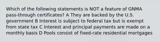 Which of the following statements is NOT a feature of GNMA pass-through certificates? A They are backed by the U.S. government B Interest is subject to federal tax but is exempt from state tax C Interest and principal payments are made on a monthly basis D Pools consist of fixed-rate residential mortgages