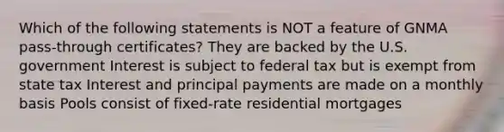 Which of the following statements is NOT a feature of GNMA pass-through certificates? They are backed by the U.S. government Interest is subject to federal tax but is exempt from state tax Interest and principal payments are made on a monthly basis Pools consist of fixed-rate residential mortgages