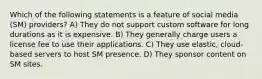 Which of the following statements is a feature of social media (SM) providers? A) They do not support custom software for long durations as it is expensive. B) They generally charge users a license fee to use their applications. C) They use elastic, cloud-based servers to host SM presence. D) They sponsor content on SM sites.