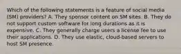 Which of the following statements is a feature of social media (SM) providers? A. They sponsor content on SM sites. B. They do not support custom software for long durations as it is expensive. C. They generally charge users a license fee to use their applications. D. They use elastic, cloud-based servers to host SM presence.