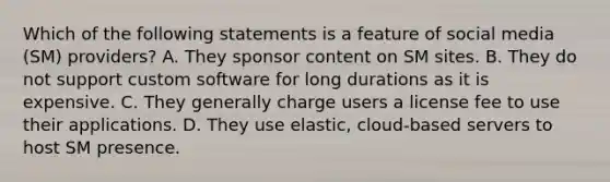 Which of the following statements is a feature of social media (SM) providers? A. They sponsor content on SM sites. B. They do not support custom software for long durations as it is expensive. C. They generally charge users a license fee to use their applications. D. They use elastic, cloud-based servers to host SM presence.