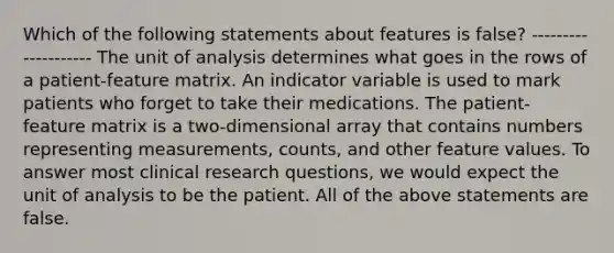 Which of the following statements about features is false? -------------------- The unit of analysis determines what goes in the rows of a patient-feature matrix. An indicator variable is used to mark patients who forget to take their medications. The patient-feature matrix is a two-dimensional array that contains numbers representing measurements, counts, and other feature values. To answer most clinical research questions, we would expect the unit of analysis to be the patient. All of the above statements are false.