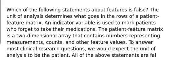 Which of the following statements about features is false? The unit of analysis determines what goes in the rows of a patient-feature matrix. An indicator variable is used to mark patients who forget to take their medications. The patient-feature matrix is a two-dimensional array that contains numbers representing measurements, counts, and other feature values. To answer most clinical research questions, we would expect the unit of analysis to be the patient. All of the above statements are fal