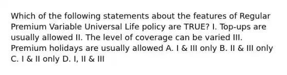 Which of the following statements about the features of Regular Premium Variable Universal Life policy are TRUE? I. Top-ups are usually allowed II. The level of coverage can be varied III. Premium holidays are usually allowed A. I & III only B. II & III only C. I & II only D. I, II & III