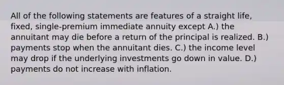 All of the following statements are features of a straight life, fixed, single-premium immediate annuity except A.) the annuitant may die before a return of the principal is realized. B.) payments stop when the annuitant dies. C.) the income level may drop if the underlying investments go down in value. D.) payments do not increase with inflation.