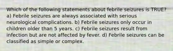 Which of the following statements about febrile seizures is TRUE? a) Febrile seizures are always associated with serious neurological complications. b) Febrile seizures only occur in children older than 5 years. c) Febrile seizures result from infection but are not affected by fever. d) Febrile seizures can be classified as simple or complex.