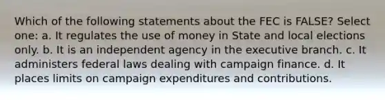 Which of the following statements about the FEC is FALSE? Select one: a. It regulates the use of money in State and local elections only. b. It is an independent agency in the executive branch. c. It administers federal laws dealing with campaign finance. d. It places limits on campaign expenditures and contributions.