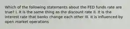 Which of the following statements about the FED funds rate are true? I. It is the same thing as the discount rate II. It is the interest rate that banks change each other III. It is influenced by open market operations