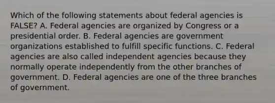 Which of the following statements about federal agencies is FALSE? A. Federal agencies are organized by Congress or a presidential order. B. Federal agencies are government organizations established to fulfill specific functions. C. Federal agencies are also called independent agencies because they normally operate independently from the other branches of government. D. Federal agencies are one of the three branches of government.