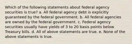 Which of the following statements about federal agency securities is true? a. All federal agency debt is explicitly guaranteed by the federal government. b. All federal agencies are owned by the federal government. c. Federal agency securities usually have yields of 3 to 20 basis points below Treasury bills. d. All of above statements are true. e. None of the above statements is true.