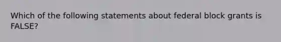 Which of the following statements about federal block grants is FALSE?