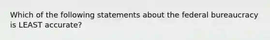 Which of the following statements about the federal bureaucracy is LEAST accurate?