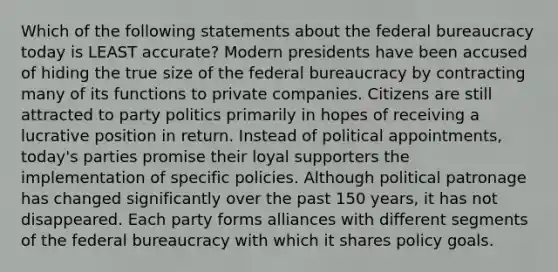 Which of the following statements about the federal bureaucracy today is LEAST accurate? Modern presidents have been accused of hiding the true size of the federal bureaucracy by contracting many of its functions to private companies. Citizens are still attracted to party politics primarily in hopes of receiving a lucrative position in return. Instead of political appointments, today's parties promise their loyal supporters the implementation of specific policies. Although political patronage has changed significantly over the past 150 years, it has not disappeared. Each party forms alliances with different segments of the federal bureaucracy with which it shares policy goals.