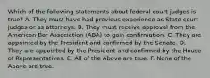 Which of the following statements about federal court judges is true? A. They must have had previous experience as State court judges or as attorneys. B. They must receive approval from the American Bar Association (ABA) to gain confirmation. C. They are appointed by the President and confirmed by the Senate. D. They are appointed by the President and confirmed by the House of Representatives. E. All of the Above are true. F. None of the Above are true.