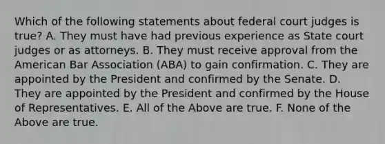 Which of the following statements about federal court judges is true? A. They must have had previous experience as State court judges or as attorneys. B. They must receive approval from the American Bar Association (ABA) to gain confirmation. C. They are appointed by the President and confirmed by the Senate. D. They are appointed by the President and confirmed by the House of Representatives. E. All of the Above are true. F. None of the Above are true.