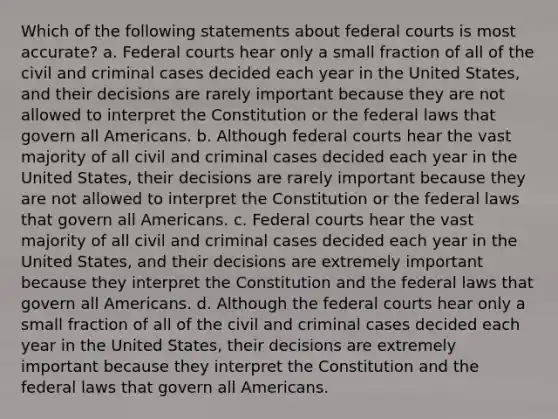 Which of the following statements about federal courts is most accurate? a. Federal courts hear only a small fraction of all of the civil and criminal cases decided each year in the United States, and their decisions are rarely important because they are not allowed to interpret the Constitution or the federal laws that govern all Americans. b. Although federal courts hear the vast majority of all civil and criminal cases decided each year in the United States, their decisions are rarely important because they are not allowed to interpret the Constitution or the federal laws that govern all Americans. c. Federal courts hear the vast majority of all civil and criminal cases decided each year in the United States, and their decisions are extremely important because they interpret the Constitution and the federal laws that govern all Americans. d. Although the federal courts hear only a small fraction of all of the civil and criminal cases decided each year in the United States, their decisions are extremely important because they interpret the Constitution and the federal laws that govern all Americans.