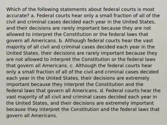 Which of the following statements about federal courts is most accurate? a. Federal courts hear only a small fraction of all of the civil and criminal cases decided each year in the United States, and their decisions are rarely important because they are not allowed to interpret the Constitution or the federal laws that govern all Americans. b. Although federal courts hear the vast majority of all civil and criminal cases decided each year in the United States, their decisions are rarely important because they are not allowed to interpret the Constitution or the federal laws that govern all Americans. c. Although the federal courts hear only a small fraction of all of the civil and criminal cases decided each year in the United States, their decisions are extremely important because they interpret the Constitution and the federal laws that govern all Americans. d. Federal courts hear the vast majority of all civil and criminal cases decided each year in the United States, and their decisions are extremely important because they interpret the Constitution and the federal laws that govern all Americans.