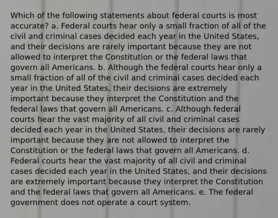 Which of the following statements about federal courts is most accurate? a. Federal courts hear only a small fraction of all of the civil and criminal cases decided each year in the United States, and their decisions are rarely important because they are not allowed to interpret the Constitution or the federal laws that govern all Americans. b. Although the federal courts hear only a small fraction of all of the civil and criminal cases decided each year in the United States, their decisions are extremely important because they interpret the Constitution and the federal laws that govern all Americans. c. Although federal courts hear the vast majority of all civil and criminal cases decided each year in the United States, their decisions are rarely important because they are not allowed to interpret the Constitution or the federal laws that govern all Americans. d. Federal courts hear the vast majority of all civil and criminal cases decided each year in the United States, and their decisions are extremely important because they interpret the Constitution and the federal laws that govern all Americans. e. The federal government does not operate a court system.