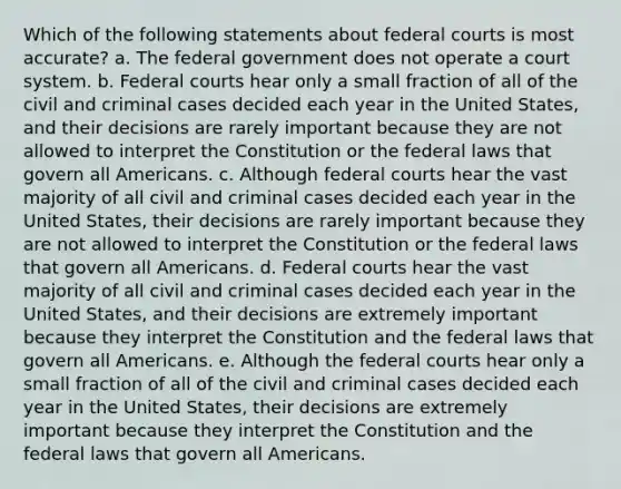 Which of the following statements about federal courts is most accurate? a. The federal government does not operate a court system. b. Federal courts hear only a small fraction of all of the civil and criminal cases decided each year in the United States, and their decisions are rarely important because they are not allowed to interpret the Constitution or the federal laws that govern all Americans. c. Although federal courts hear the vast majority of all civil and criminal cases decided each year in the United States, their decisions are rarely important because they are not allowed to interpret the Constitution or the federal laws that govern all Americans. d. Federal courts hear the vast majority of all civil and criminal cases decided each year in the United States, and their decisions are extremely important because they interpret the Constitution and the federal laws that govern all Americans. e. Although the federal courts hear only a small fraction of all of the civil and criminal cases decided each year in the United States, their decisions are extremely important because they interpret the Constitution and the federal laws that govern all Americans.